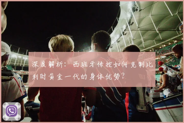 深度解析:西班牙传控如何克制比利时黄金一代的身体优势?