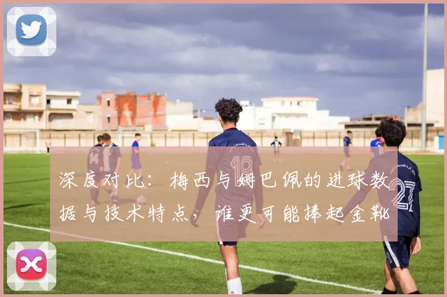 深度对比:梅西与姆巴佩的进球数据与技术特点,谁更可能捧起金靴?