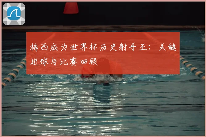 梅西成为世界杯历史射手王：关键进球与比赛回顾