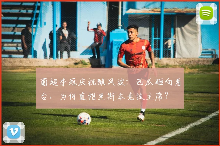 葡超夺冠庆祝酿风波:西瓜砸向看台,为何直指里斯本竞技主席?