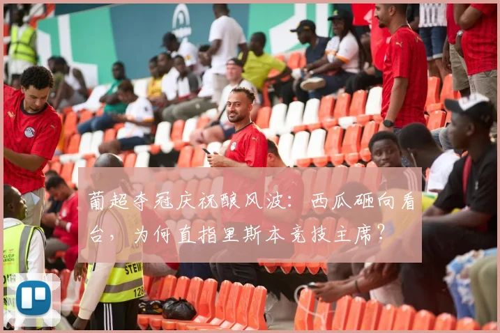 葡超夺冠庆祝酿风波：西瓜砸向看台，为何直指里斯本竞技主席？