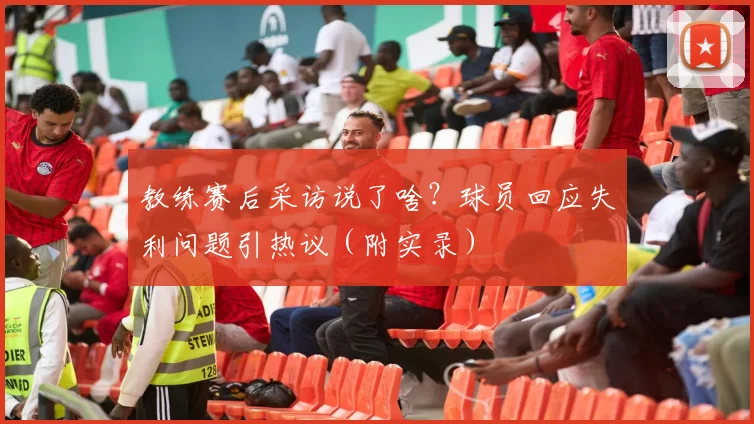 教练赛后采访说了啥?球员回应失利问题引热议(附实录)