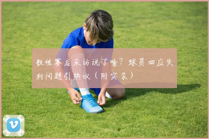 教练赛后采访说了啥？球员回应失利问题引热议（附实录）