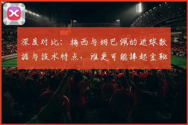 深度对比：梅西与姆巴佩的进球数据与技术特点，谁更可能捧起金靴？