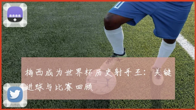 梅西成为世界杯历史射手王：关键进球与比赛回顾